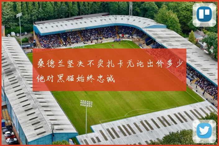 桑德兰坚决不卖扎卡无论出价多少他对黑猫始终忠诚