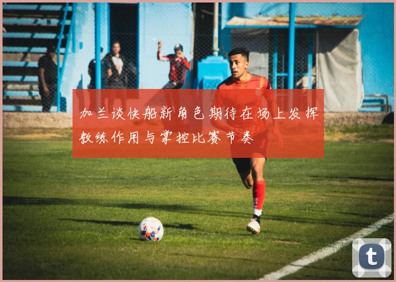 加兰谈快船新角色期待在场上发挥教练作用与掌控比赛节奏