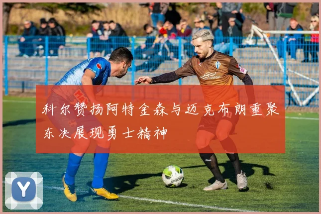 科尔赞扬阿特金森与迈克布朗重聚东决展现勇士精神