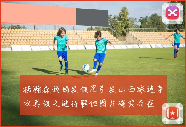 杨瀚森妈妈发假图引发山西球迷争议真假之谜待解但图片确实存在