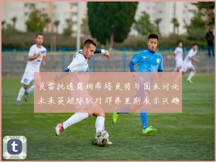 莫雷托透露姆希塔良将与国米讨论未来英超球队对邓弗里斯表示兴趣