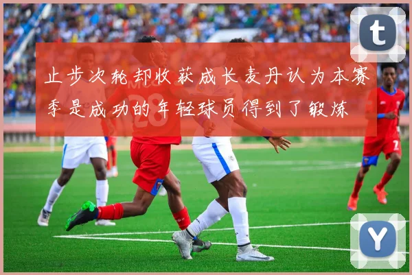 止步次轮却收获成长麦丹认为本赛季是成功的年轻球员得到了锻炼