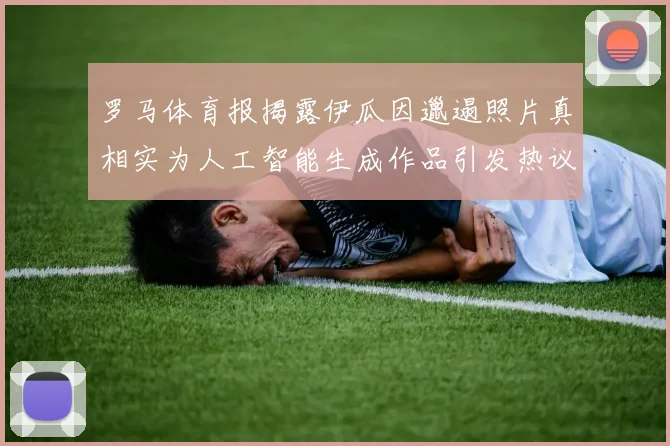罗马体育报揭露伊瓜因邋遢照片真相实为人工智能生成作品引发热议