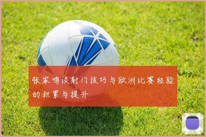 张家鸣谈射门技巧与欧洲比赛经验的积累与提升