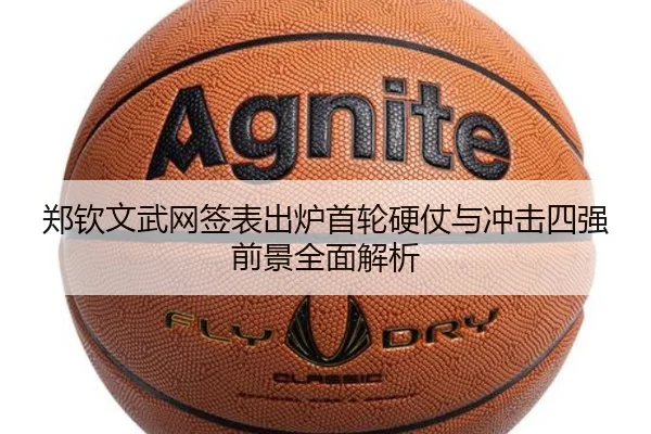 郑钦文武网签表出炉首轮硬仗与冲击四强前景全面解析